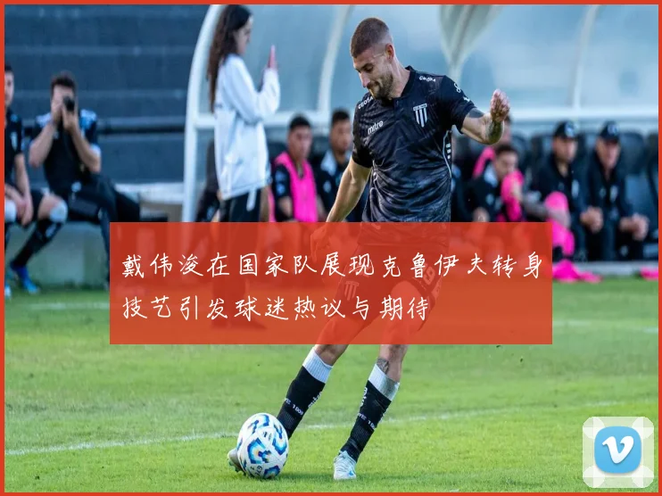 戴伟浚在国家队展现克鲁伊夫转身技艺引发球迷热议与期待