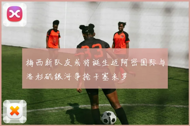 梅西新队友或将诞生迈阿密国际与洛杉矶银河争抢卡塞米罗