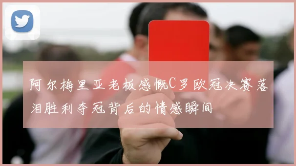 阿尔梅里亚老板感慨C罗欧冠决赛落泪胜利夺冠背后的情感瞬间