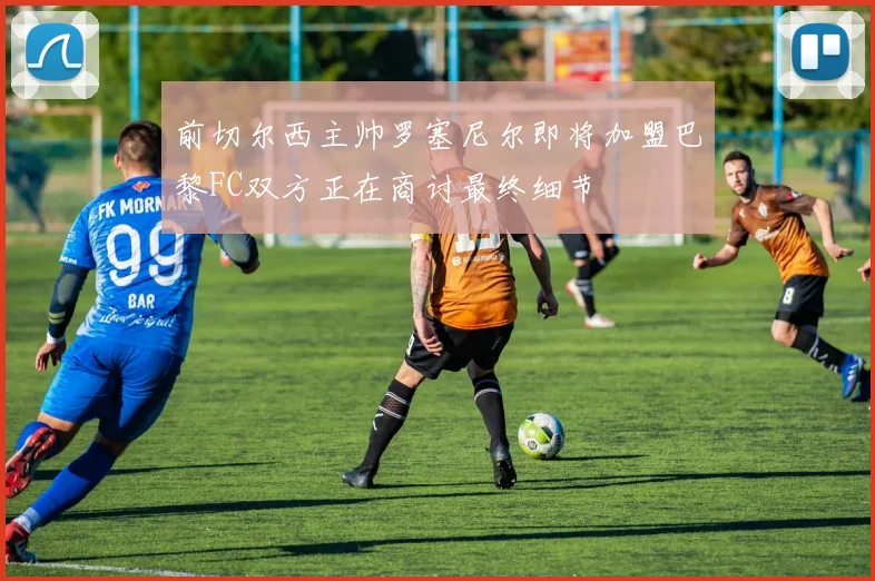 前切尔西主帅罗塞尼尔即将加盟巴黎FC双方正在商讨最终细节