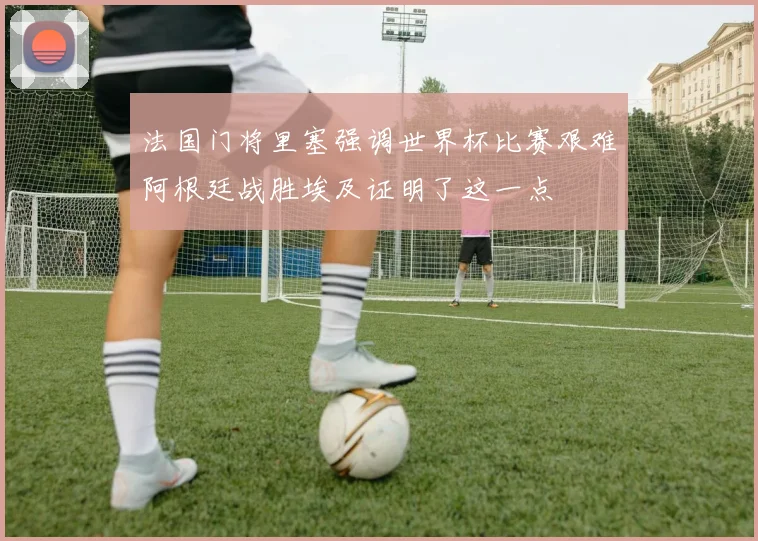 法国门将里塞强调世界杯比赛艰难阿根廷战胜埃及证明了这一点