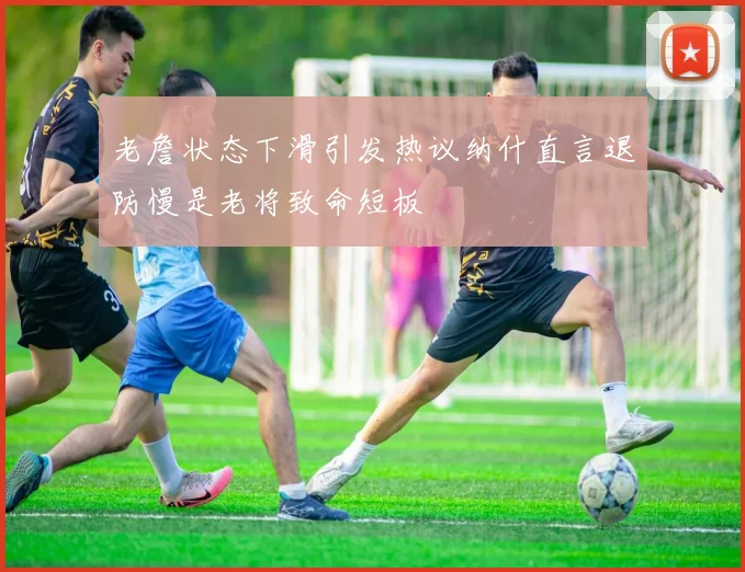 老詹状态下滑引发热议纳什直言退防慢是老将致命短板