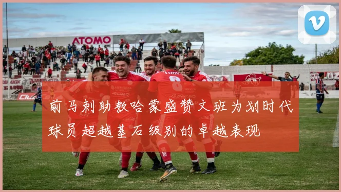 前马刺助教哈蒙盛赞文班为划时代球员超越基石级别的卓越表现
