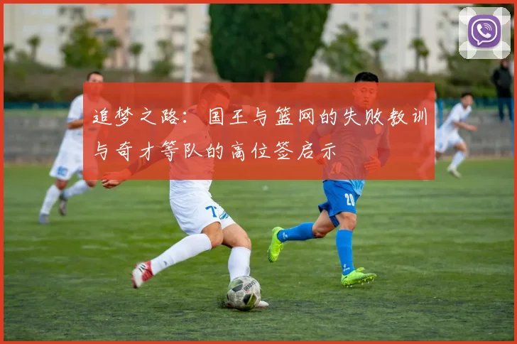 追梦之路：国王与篮网的失败教训与奇才等队的高位签启示