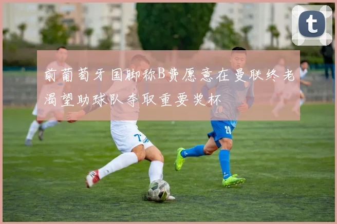 前葡萄牙国脚称B费愿意在曼联终老渴望助球队夺取重要奖杯