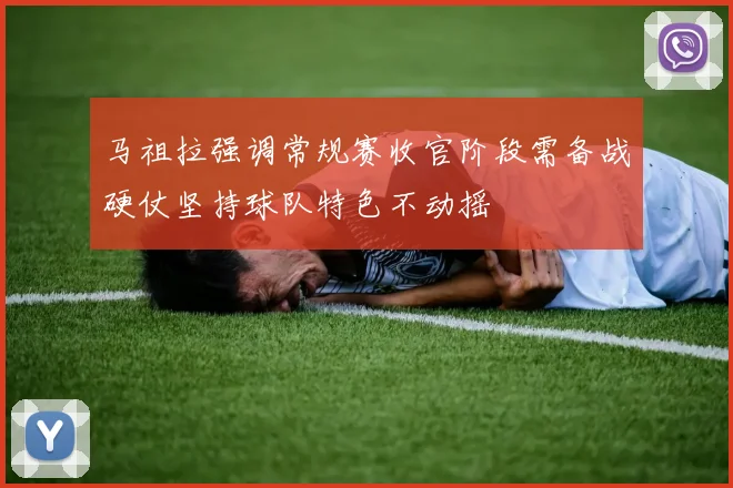 马祖拉强调常规赛收官阶段需备战硬仗坚持球队特色不动摇