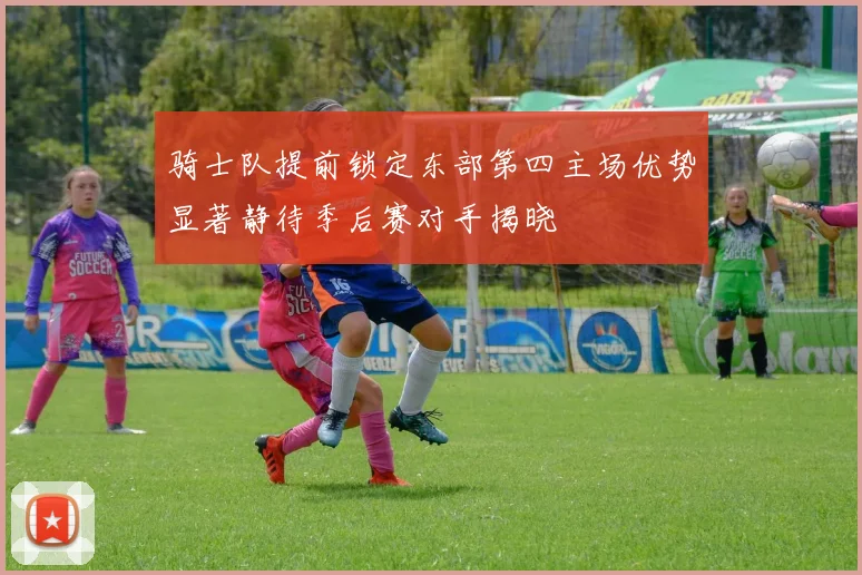骑士队提前锁定东部第四主场优势显著静待季后赛对手揭晓