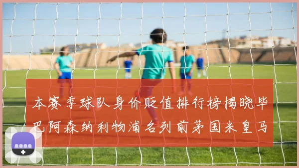 本赛季球队身价贬值排行榜揭晓毕巴阿森纳利物浦名列前茅国米皇马紧随其后