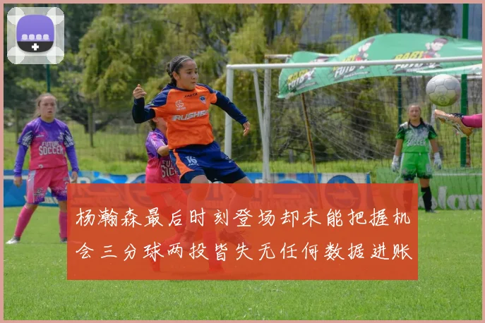 杨瀚森最后时刻登场却未能把握机会三分球两投皆失无任何数据进账