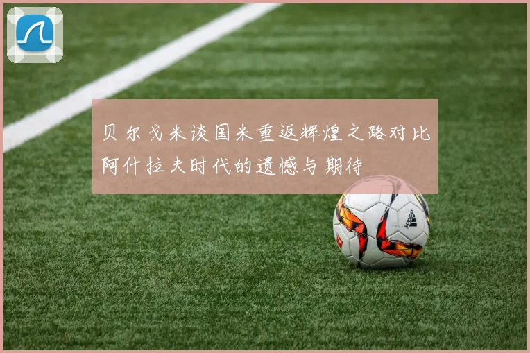 贝尔戈米谈国米重返辉煌之路对比阿什拉夫时代的遗憾与期待
