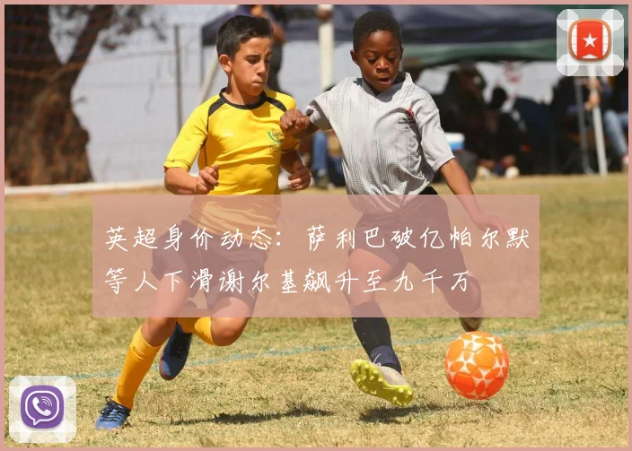 英超身价动态：萨利巴破亿帕尔默等人下滑谢尔基飙升至九千万